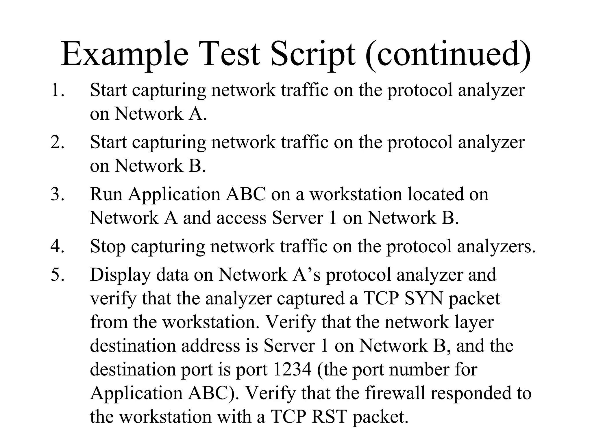Example Test Script (continued)
1.   Start capturing network traffic on the protocol analyzer
     on Network A.
2.   Start capturing network traffic on the protocol analyzer
     on Network B.
3.   Run Application ABC on a workstation located on
     Network A and access Server 1 on Network B.
4.   Stop capturing network traffic on the protocol analyzers.
5.   Display data on Network A’s protocol analyzer and
     verify that the analyzer captured a TCP SYN packet
     from the workstation. Verify that the network layer
     destination address is Server 1 on Network B, and the
     destination port is port 1234 (the port number for
     Application ABC). Verify that the firewall responded to
     the workstation with a TCP RST packet.
 