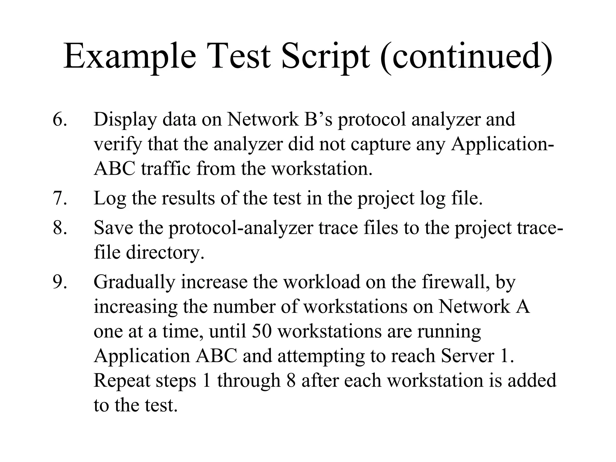Example Test Script (continued)
6.   Display data on Network B’s protocol analyzer and
     verify that the analyzer did not capture any Application-
     ABC traffic from the workstation.
7.   Log the results of the test in the project log file.
8.   Save the protocol-analyzer trace files to the project trace-
     file directory.
9.   Gradually increase the workload on the firewall, by
     increasing the number of workstations on Network A
     one at a time, until 50 workstations are running
     Application ABC and attempting to reach Server 1.
     Repeat steps 1 through 8 after each workstation is added
     to the test.
 