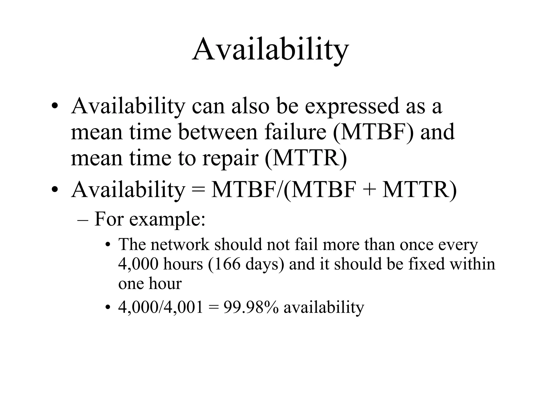 Availability
• Availability can also be expressed as a
  mean time between failure (MTBF) and
  mean time to repair (MTTR)
• Availability = MTBF/(MTBF + MTTR)
  – For example:
     • The network should not fail more than once every
       4,000 hours (166 days) and it should be fixed within
       one hour
     • 4,000/4,001 = 99.98% availability
 