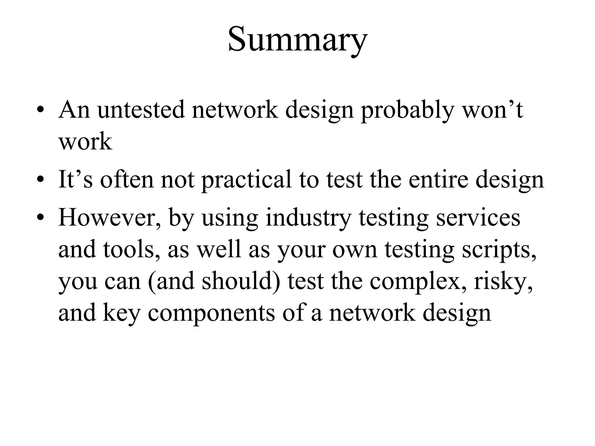 Summary
• An untested network design probably won’t
  work
• It’s often not practical to test the entire design
• However, by using industry testing services
  and tools, as well as your own testing scripts,
  you can (and should) test the complex, risky,
  and key components of a network design
 