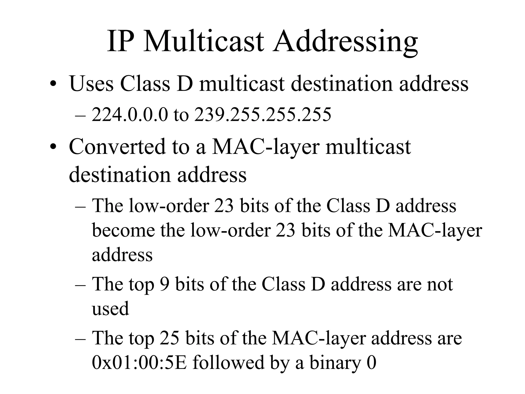 IP Multicast Addressing
• Uses Class D multicast destination address
  – 224.0.0.0 to 239.255.255.255
• Converted to a MAC-layer multicast
  destination address
  – The low-order 23 bits of the Class D address
    become the low-order 23 bits of the MAC-layer
    address
  – The top 9 bits of the Class D address are not
    used
  – The top 25 bits of the MAC-layer address are
    0x01:00:5E followed by a binary 0
 