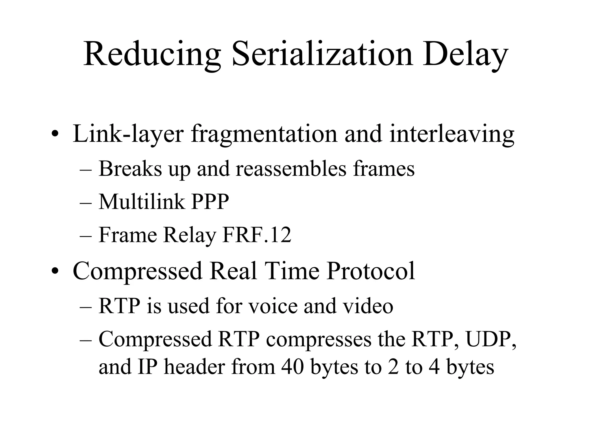 Reducing Serialization Delay

• Link-layer fragmentation and interleaving
  – Breaks up and reassembles frames
  – Multilink PPP
  – Frame Relay FRF.12
• Compressed Real Time Protocol
  – RTP is used for voice and video
  – Compressed RTP compresses the RTP, UDP,
    and IP header from 40 bytes to 2 to 4 bytes
 
