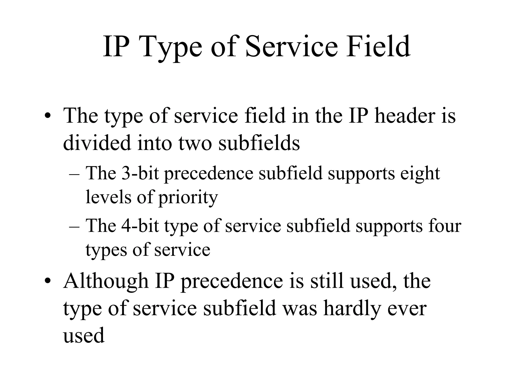 IP Type of Service Field

• The type of service field in the IP header is
  divided into two subfields
  – The 3-bit precedence subfield supports eight
    levels of priority
  – The 4-bit type of service subfield supports four
    types of service
• Although IP precedence is still used, the
  type of service subfield was hardly ever
  used
 