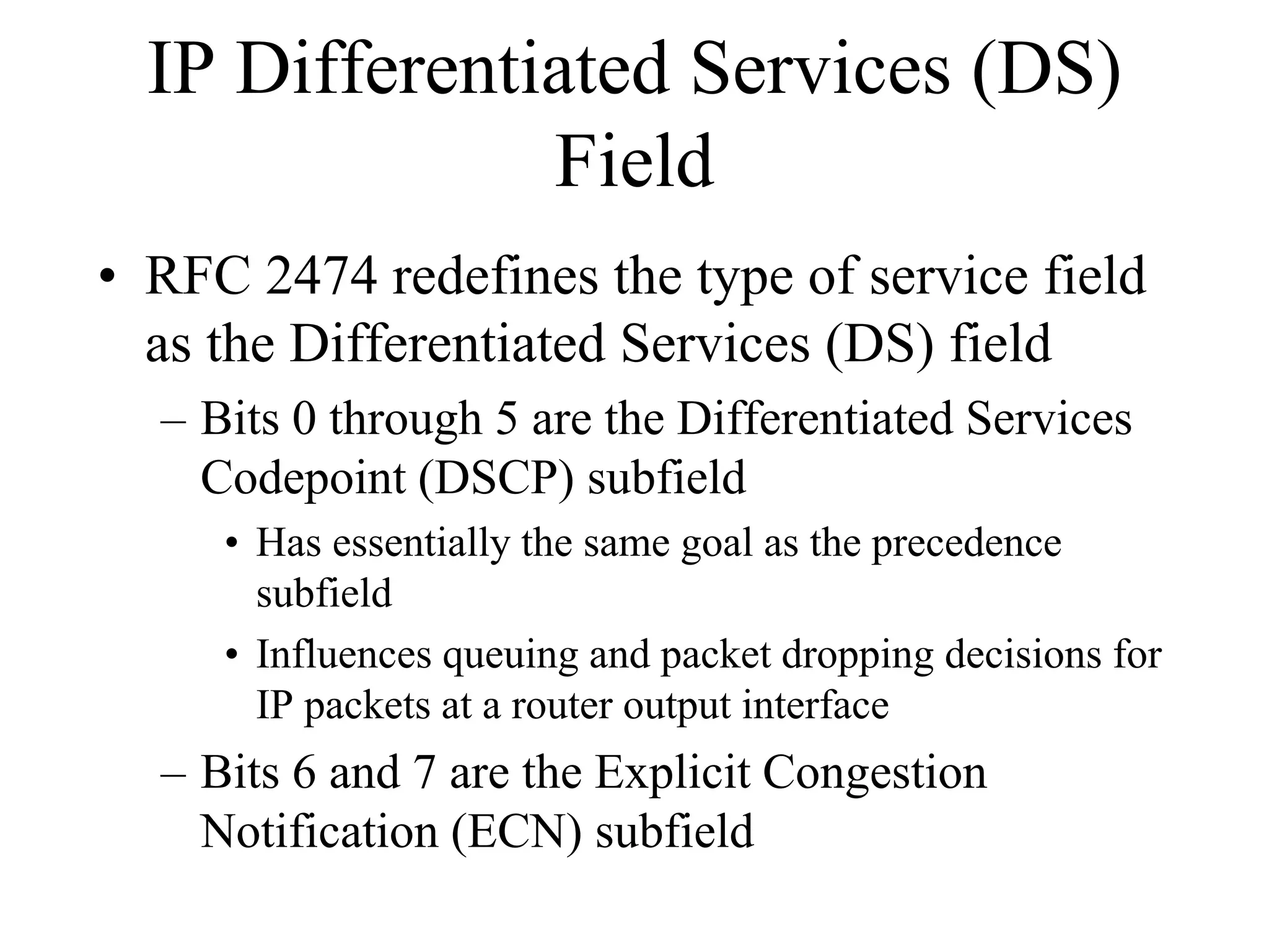 IP Differentiated Services (DS)
               Field
• RFC 2474 redefines the type of service field
  as the Differentiated Services (DS) field
  – Bits 0 through 5 are the Differentiated Services
    Codepoint (DSCP) subfield
     • Has essentially the same goal as the precedence
       subfield
     • Influences queuing and packet dropping decisions for
       IP packets at a router output interface
  – Bits 6 and 7 are the Explicit Congestion
    Notification (ECN) subfield
 