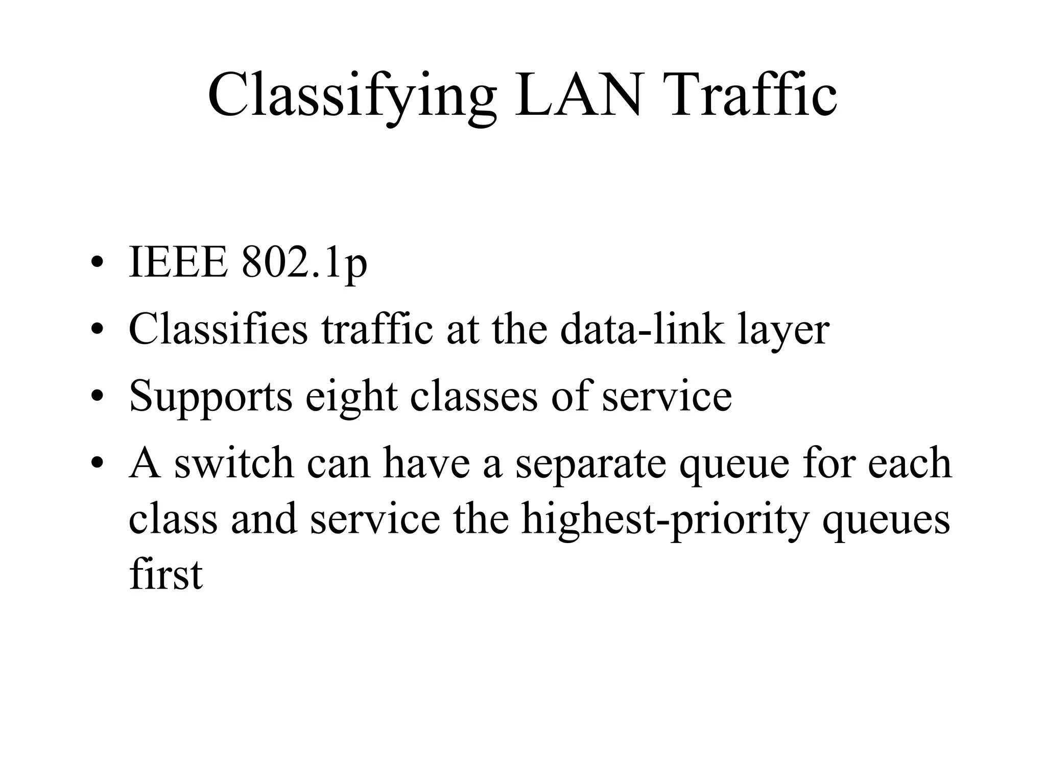 Classifying LAN Traffic

•   IEEE 802.1p
•   Classifies traffic at the data-link layer
•   Supports eight classes of service
•   A switch can have a separate queue for each
    class and service the highest-priority queues
    first
 