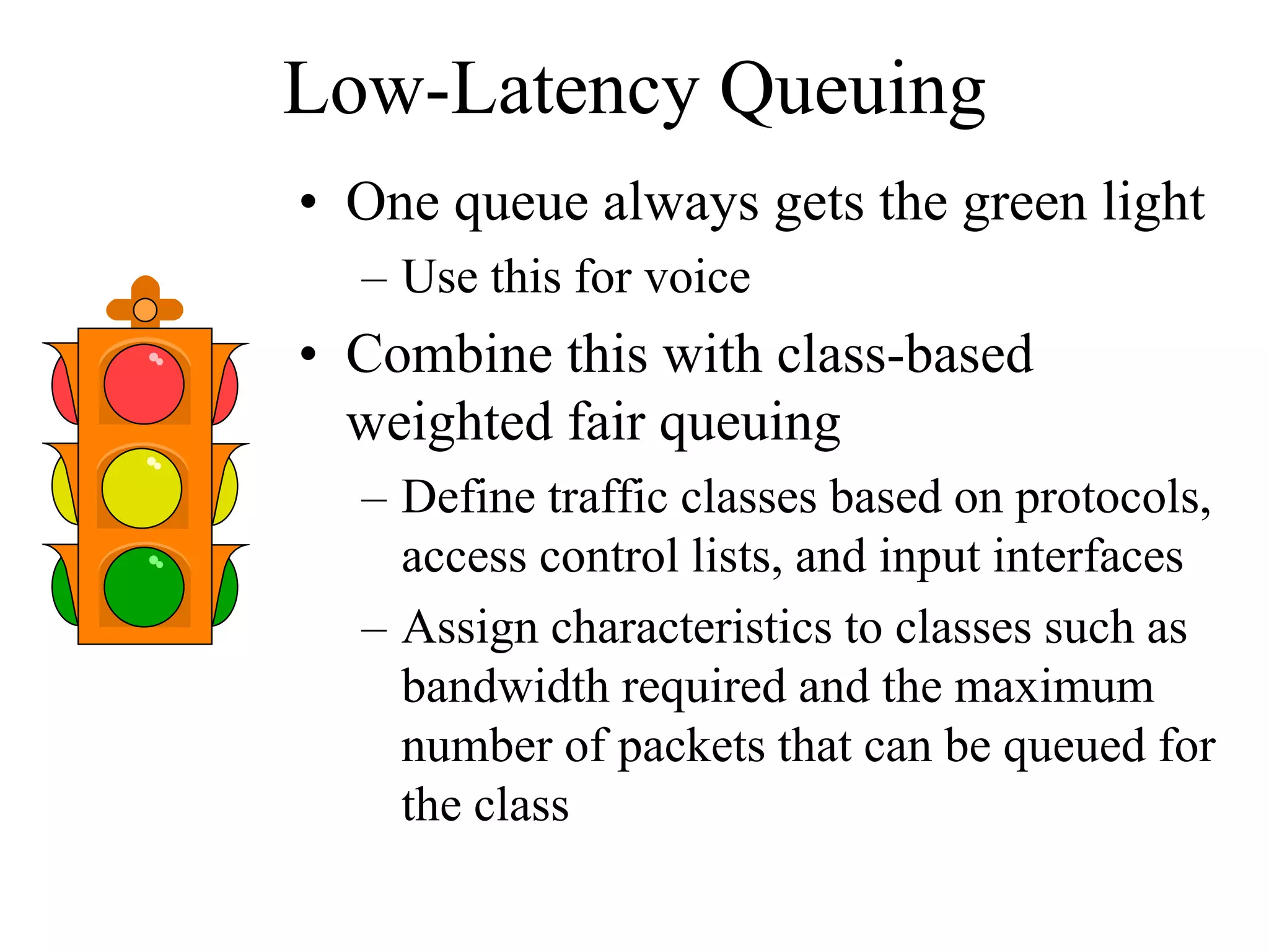 Low-Latency Queuing
• One queue always gets the green light
  – Use this for voice
• Combine this with class-based
  weighted fair queuing
  – Define traffic classes based on protocols,
    access control lists, and input interfaces
  – Assign characteristics to classes such as
    bandwidth required and the maximum
    number of packets that can be queued for
    the class
 