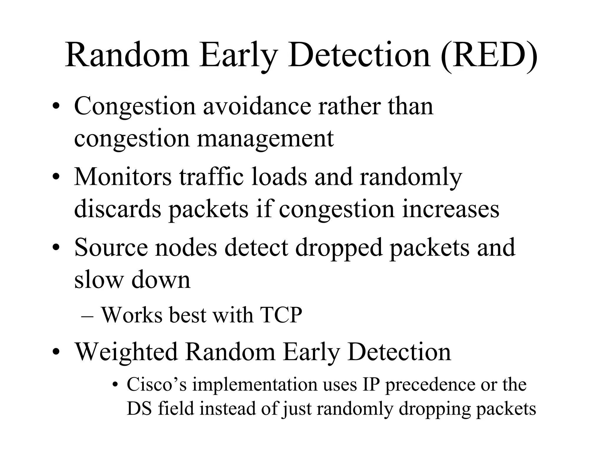 Random Early Detection (RED)
• Congestion avoidance rather than
  congestion management
• Monitors traffic loads and randomly
  discards packets if congestion increases
• Source nodes detect dropped packets and
  slow down
  – Works best with TCP
• Weighted Random Early Detection
     • Cisco’s implementation uses IP precedence or the
       DS field instead of just randomly dropping packets
 