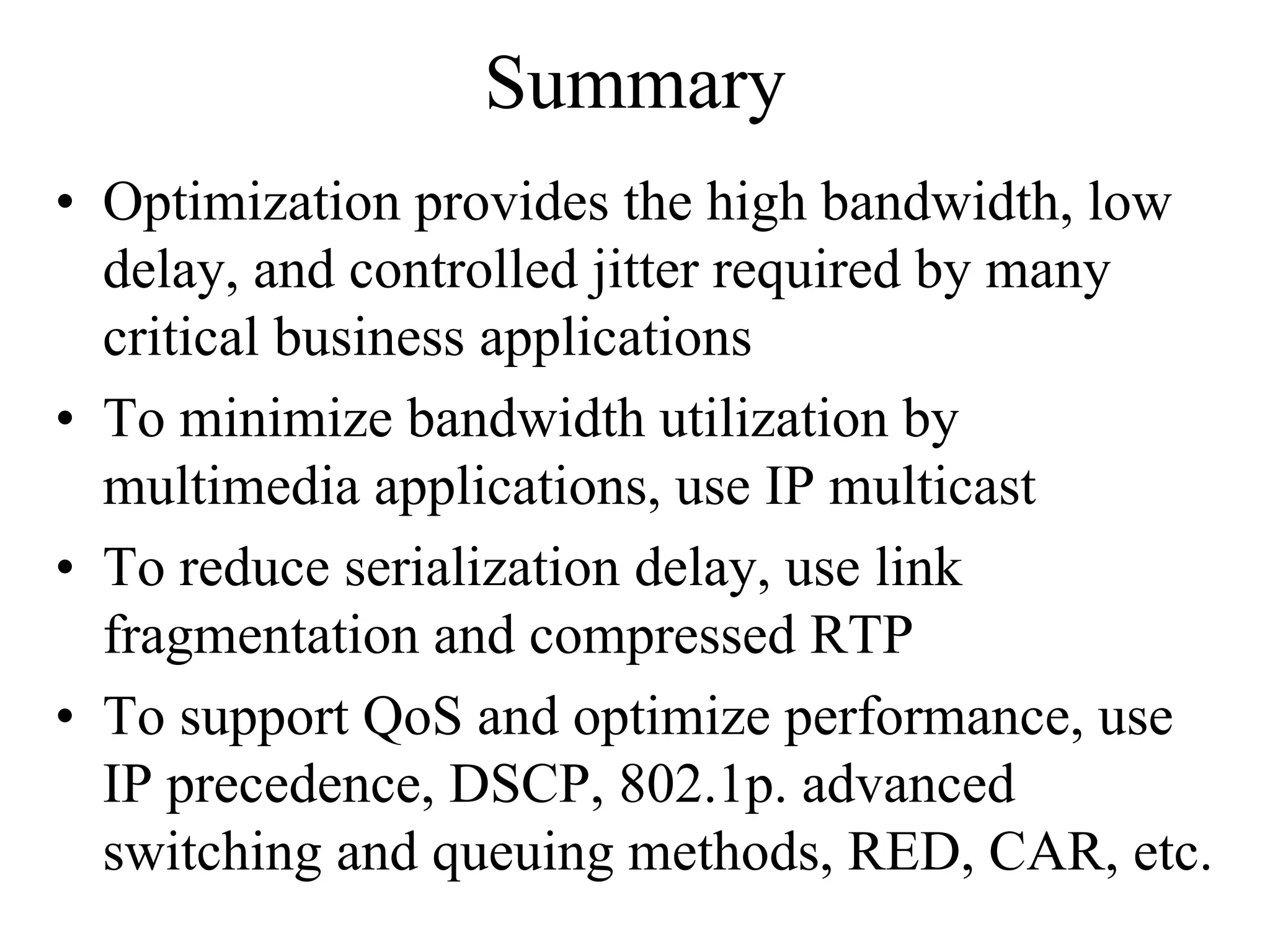Summary
• Optimization provides the high bandwidth, low
  delay, and controlled jitter required by many
  critical business applications
• To minimize bandwidth utilization by
  multimedia applications, use IP multicast
• To reduce serialization delay, use link
  fragmentation and compressed RTP
• To support QoS and optimize performance, use
  IP precedence, DSCP, 802.1p. advanced
  switching and queuing methods, RED, CAR, etc.
 