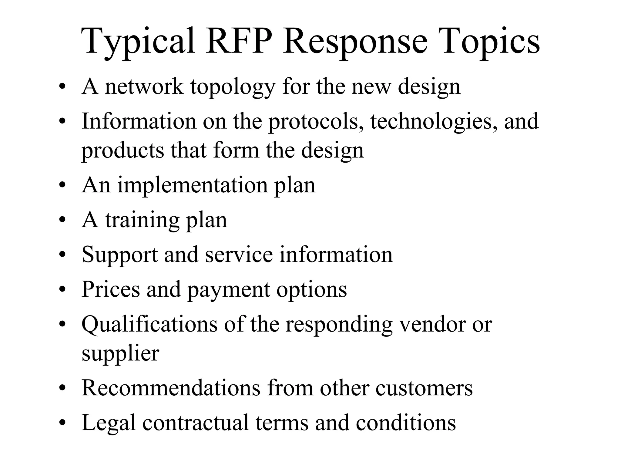 Typical RFP Response Topics
• A network topology for the new design
• Information on the protocols, technologies, and
  products that form the design
• An implementation plan
• A training plan
• Support and service information
• Prices and payment options
• Qualifications of the responding vendor or
  supplier
• Recommendations from other customers
• Legal contractual terms and conditions
 