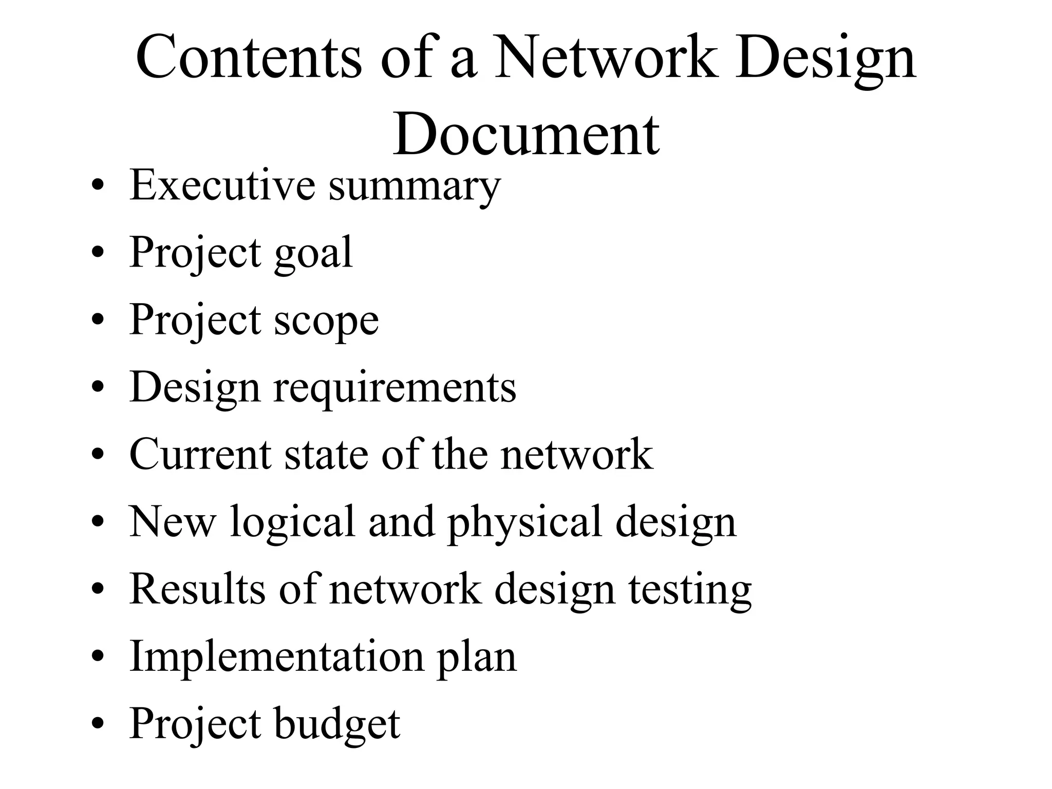 Contents of a Network Design
             Document
•   Executive summary
•   Project goal
•   Project scope
•   Design requirements
•   Current state of the network
•   New logical and physical design
•   Results of network design testing
•   Implementation plan
•   Project budget
 
