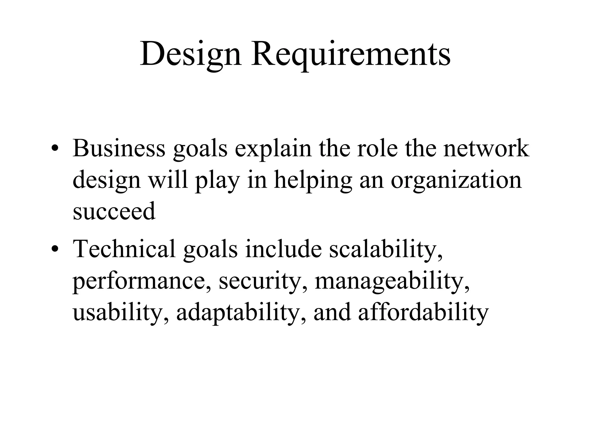Design Requirements

• Business goals explain the role the network
  design will play in helping an organization
  succeed
• Technical goals include scalability,
  performance, security, manageability,
  usability, adaptability, and affordability
 