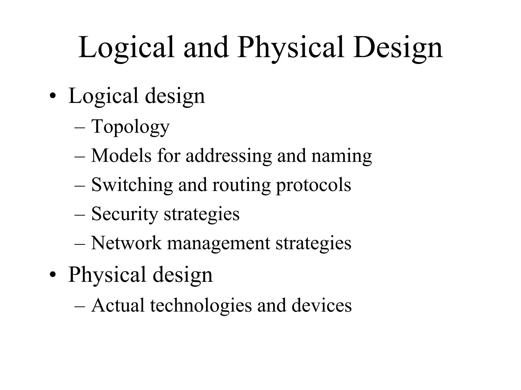 Logical and Physical Design
• Logical design
  –   Topology
  –   Models for addressing and naming
  –   Switching and routing protocols
  –   Security strategies
  –   Network management strategies
• Physical design
  – Actual technologies and devices
 