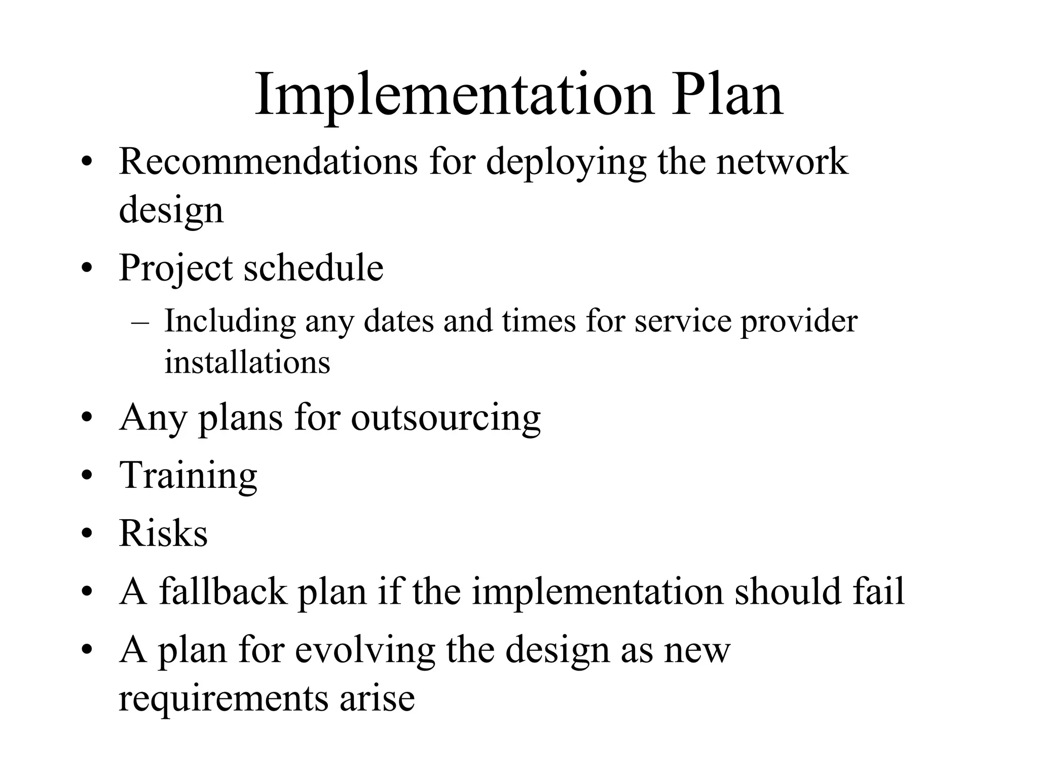 Implementation Plan
• Recommendations for deploying the network
  design
• Project schedule
    – Including any dates and times for service provider
      installations
•   Any plans for outsourcing
•   Training
•   Risks
•   A fallback plan if the implementation should fail
•   A plan for evolving the design as new
    requirements arise
 