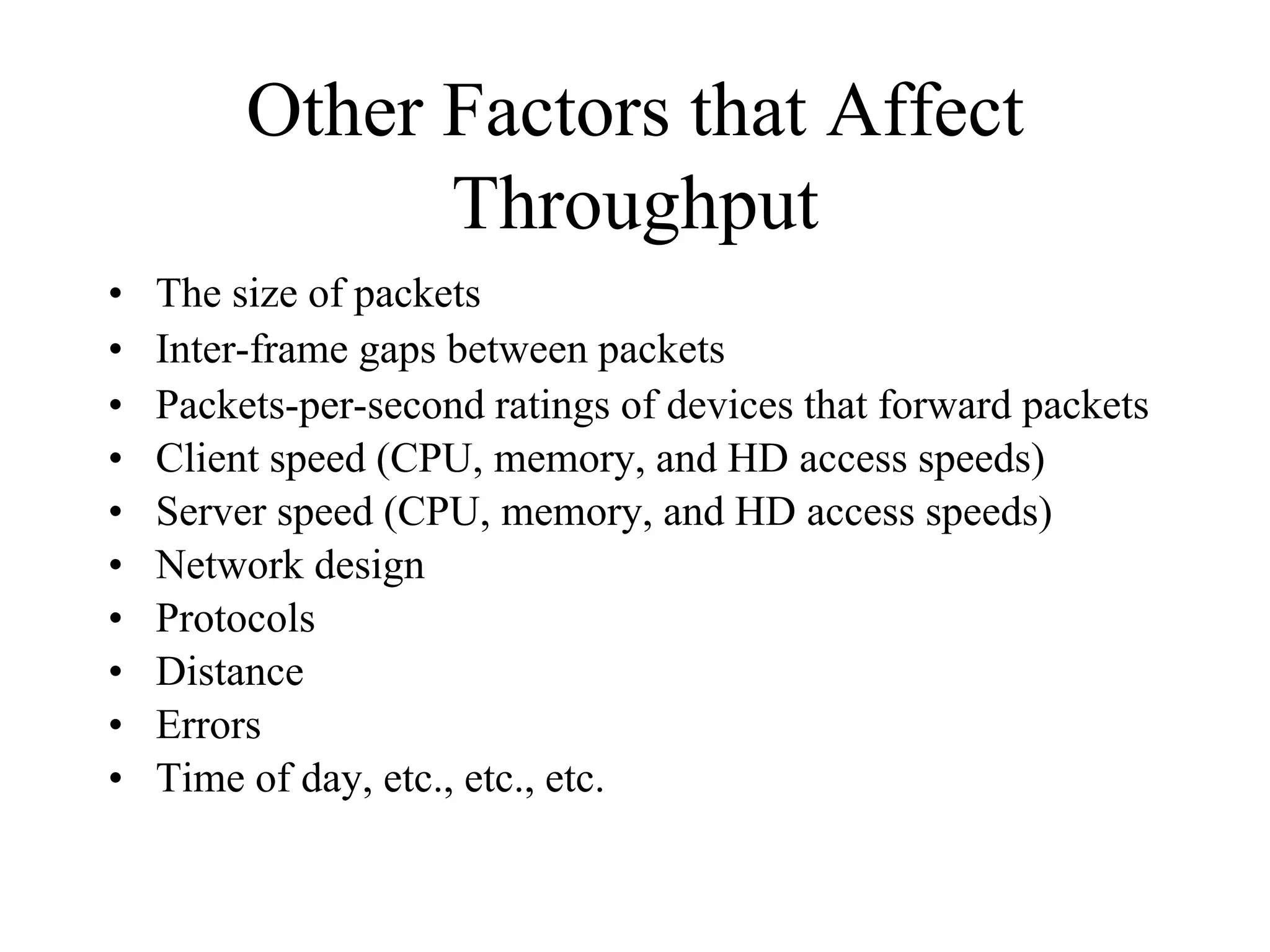Other Factors that Affect
               Throughput
•   The size of packets
•   Inter-frame gaps between packets
•   Packets-per-second ratings of devices that forward packets
•   Client speed (CPU, memory, and HD access speeds)
•   Server speed (CPU, memory, and HD access speeds)
•   Network design
•   Protocols
•   Distance
•   Errors
•   Time of day, etc., etc., etc.
 