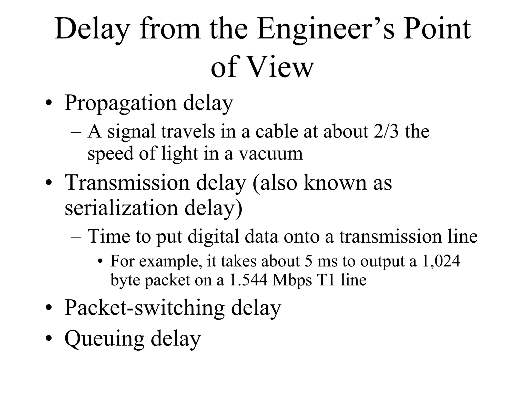 Delay from the Engineer’s Point
           of View
• Propagation delay
  – A signal travels in a cable at about 2/3 the
    speed of light in a vacuum
• Transmission delay (also known as
  serialization delay)
  – Time to put digital data onto a transmission line
     • For example, it takes about 5 ms to output a 1,024
       byte packet on a 1.544 Mbps T1 line
• Packet-switching delay
• Queuing delay
 