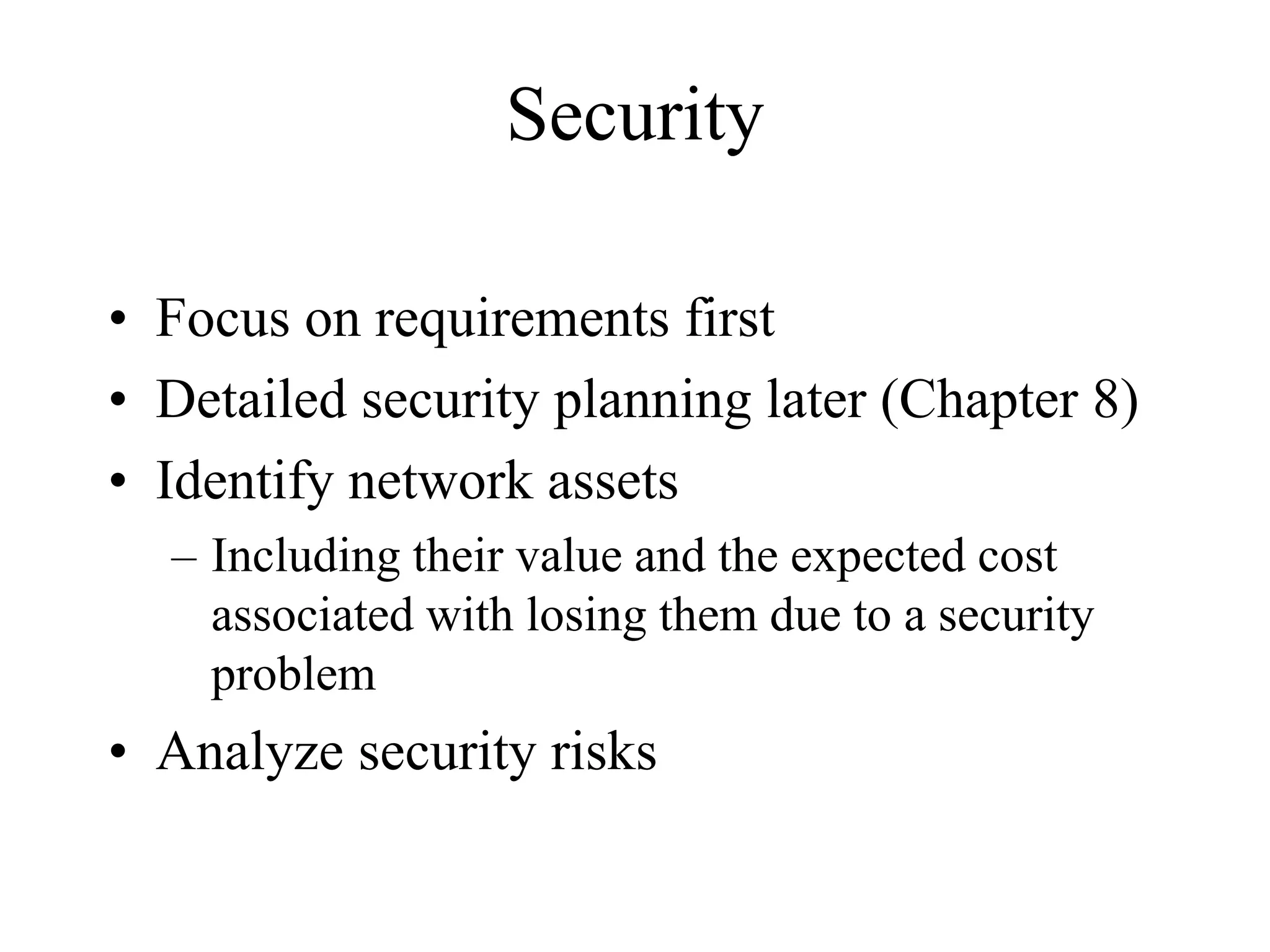 Security

• Focus on requirements first
• Detailed security planning later (Chapter 8)
• Identify network assets
  – Including their value and the expected cost
    associated with losing them due to a security
    problem
• Analyze security risks
 