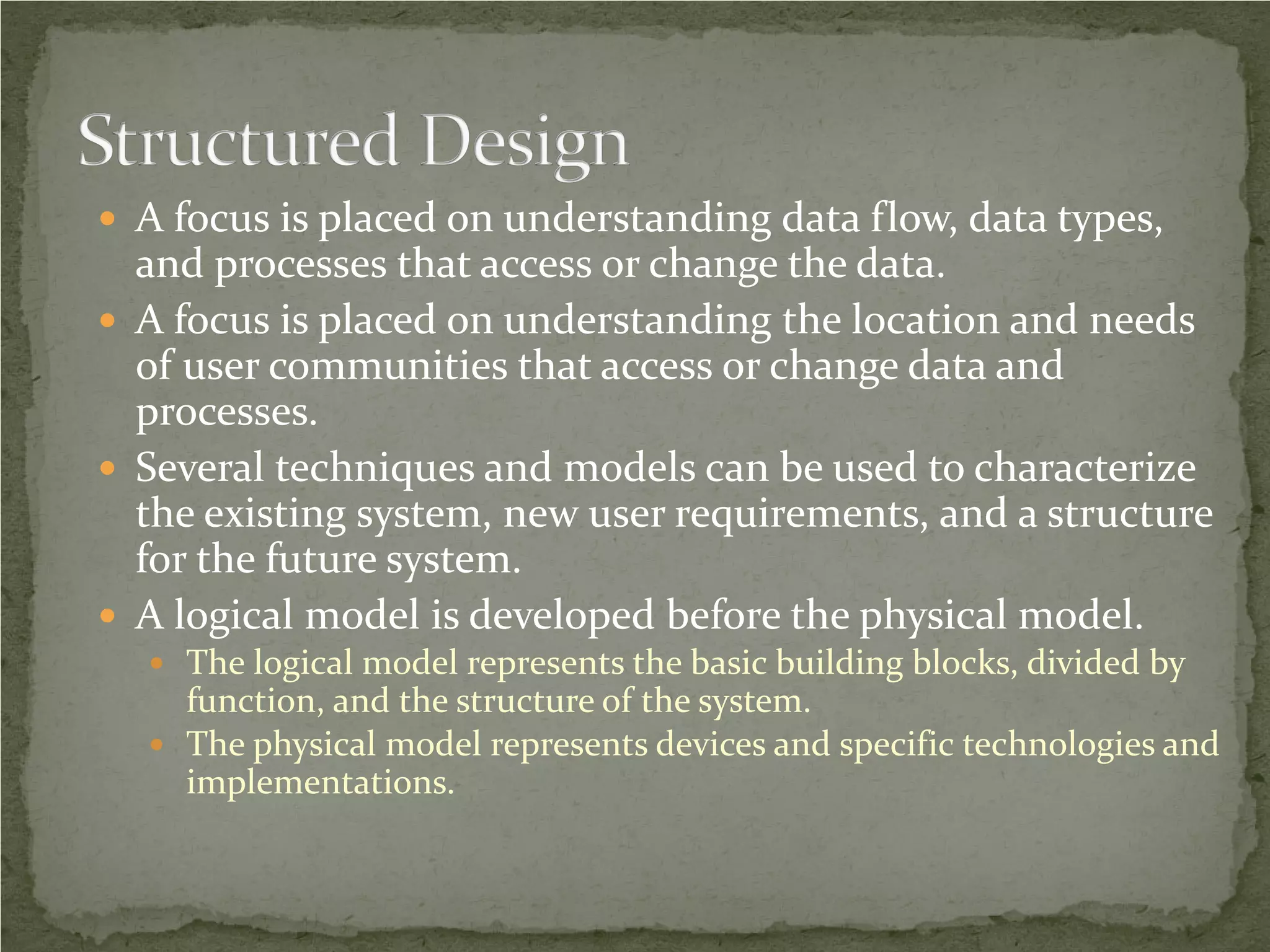  A focus is placed on understanding data flow, data types,
  and processes that access or change the data.
 A focus is placed on understanding the location and needs
  of user communities that access or change data and
  processes.
 Several techniques and models can be used to characterize
  the existing system, new user requirements, and a structure
  for the future system.
 A logical model is developed before the physical model.
   The logical model represents the basic building blocks, divided by
    function, and the structure of the system.
   The physical model represents devices and specific technologies and
    implementations.
 