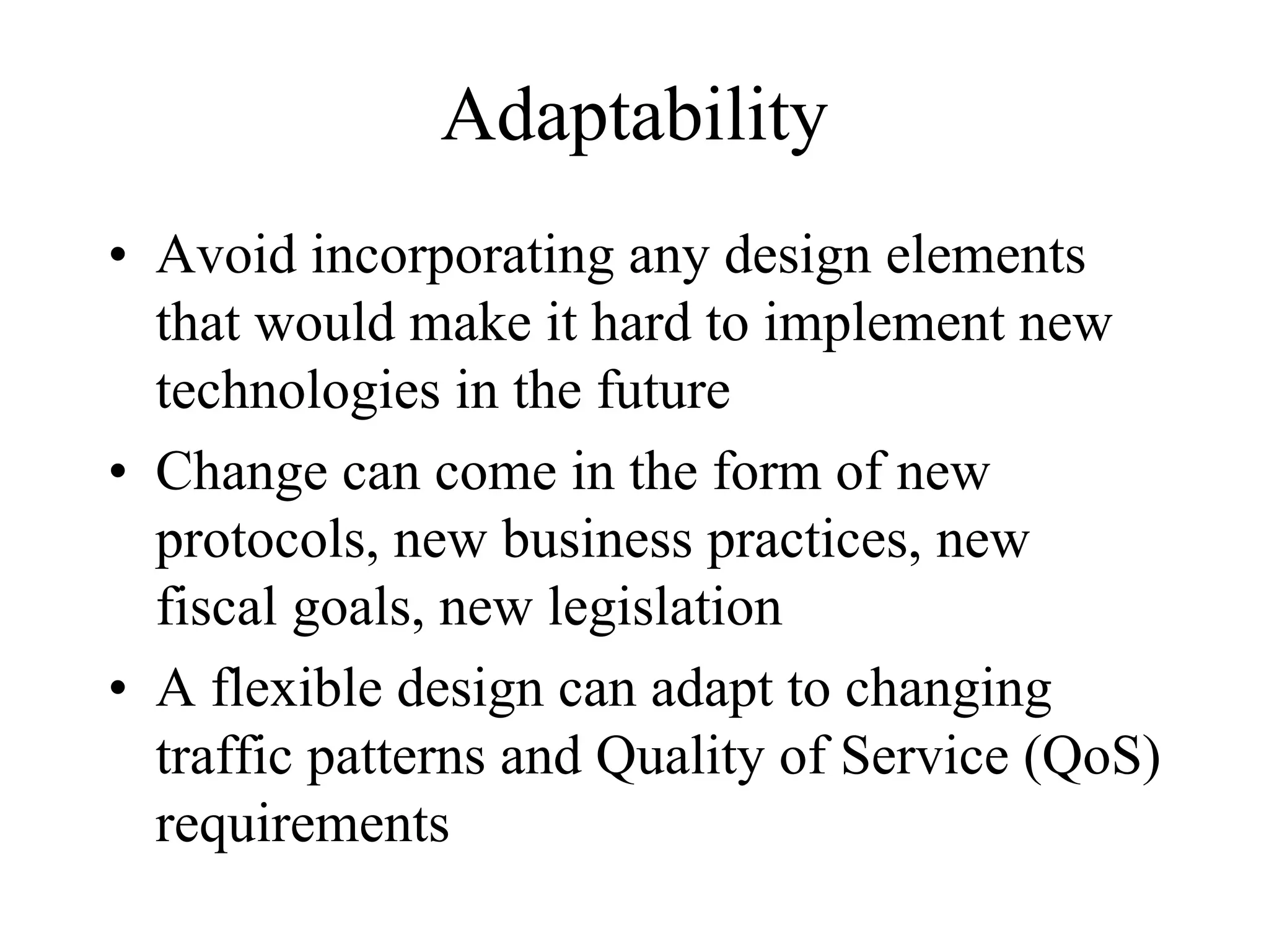Adaptability
• Avoid incorporating any design elements
  that would make it hard to implement new
  technologies in the future
• Change can come in the form of new
  protocols, new business practices, new
  fiscal goals, new legislation
• A flexible design can adapt to changing
  traffic patterns and Quality of Service (QoS)
  requirements
 
