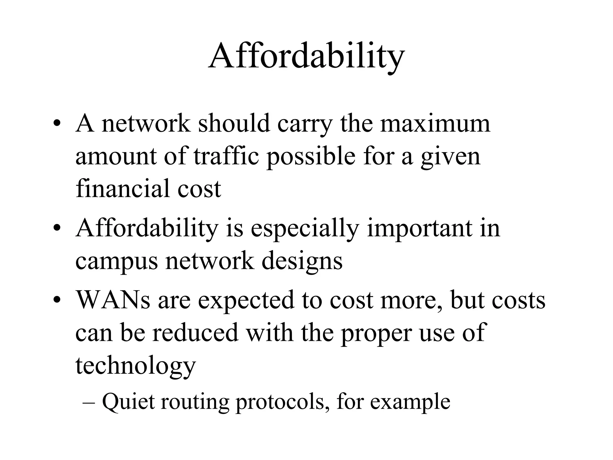Affordability
• A network should carry the maximum
  amount of traffic possible for a given
  financial cost
• Affordability is especially important in
  campus network designs
• WANs are expected to cost more, but costs
  can be reduced with the proper use of
  technology
  – Quiet routing protocols, for example
 
