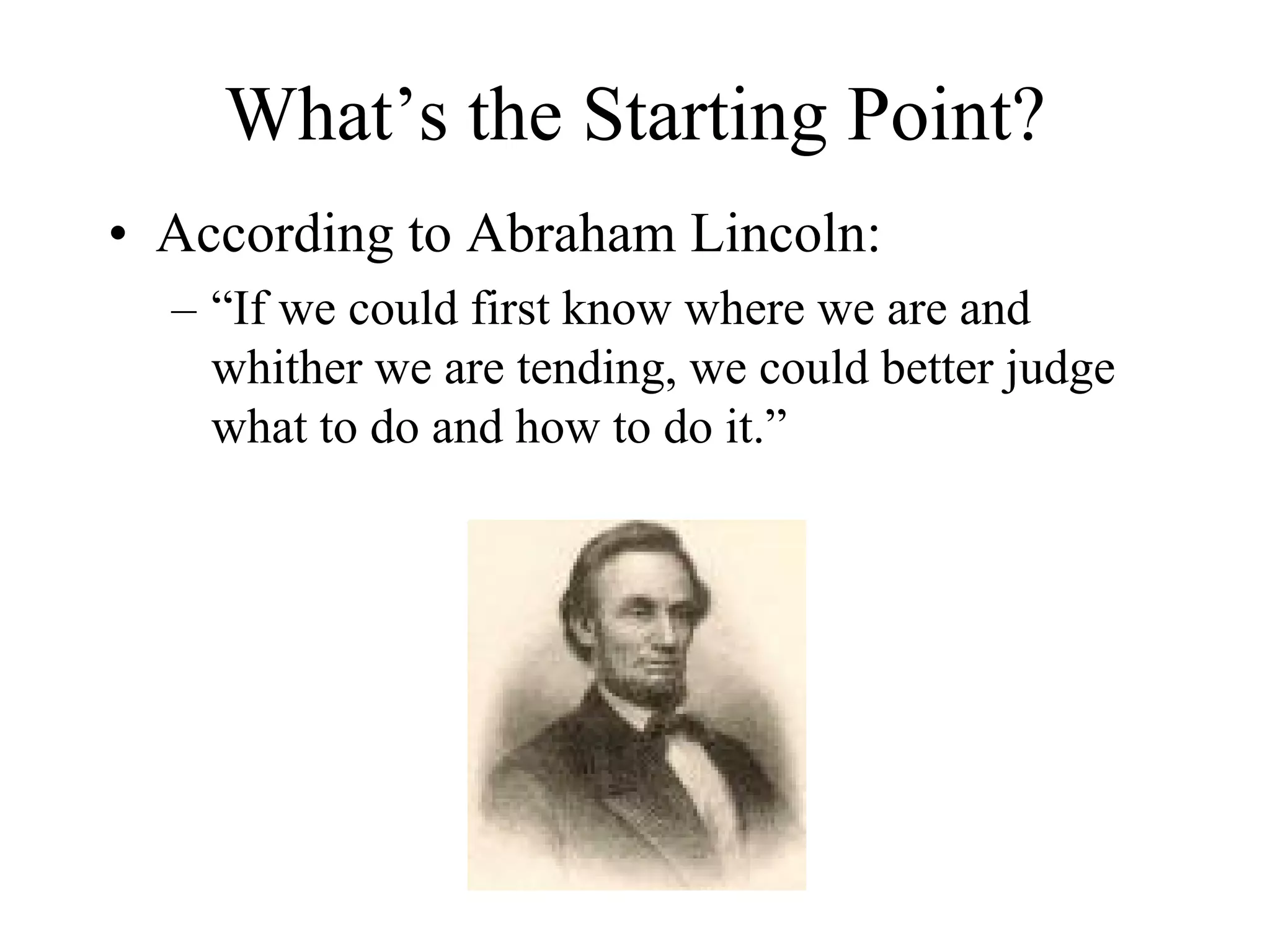 What’s the Starting Point?
• According to Abraham Lincoln:
  – “If we could first know where we are and
    whither we are tending, we could better judge
    what to do and how to do it.”
 