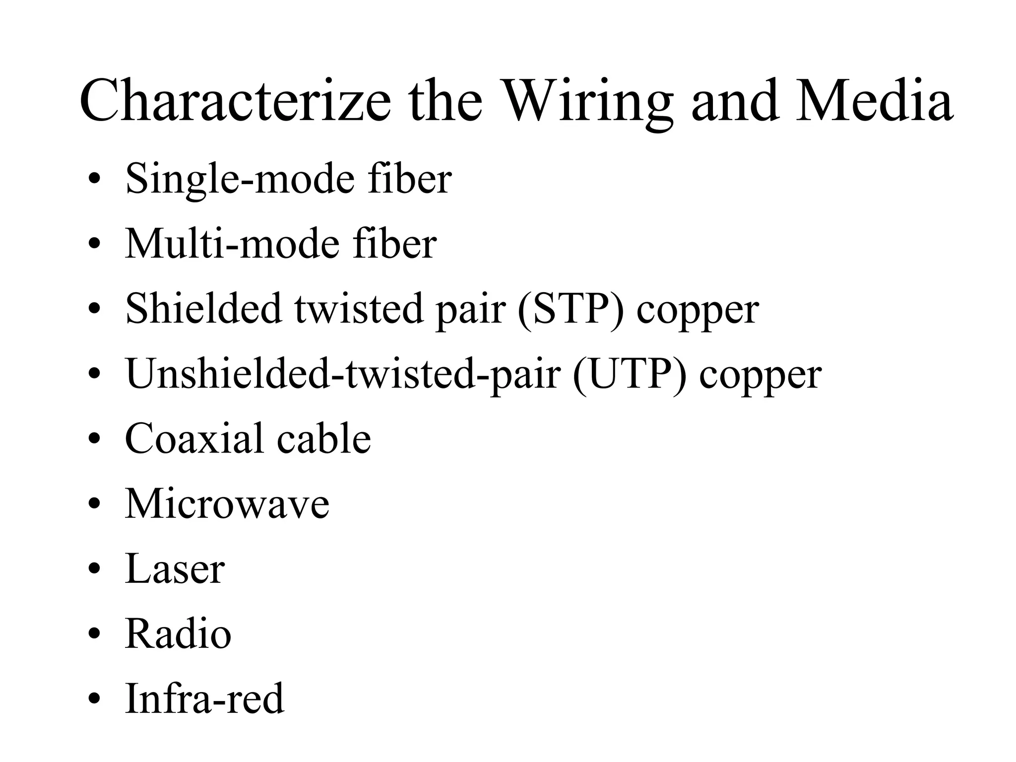 Characterize the Wiring and Media
•   Single-mode fiber
•   Multi-mode fiber
•   Shielded twisted pair (STP) copper
•   Unshielded-twisted-pair (UTP) copper
•   Coaxial cable
•   Microwave
•   Laser
•   Radio
•   Infra-red
 