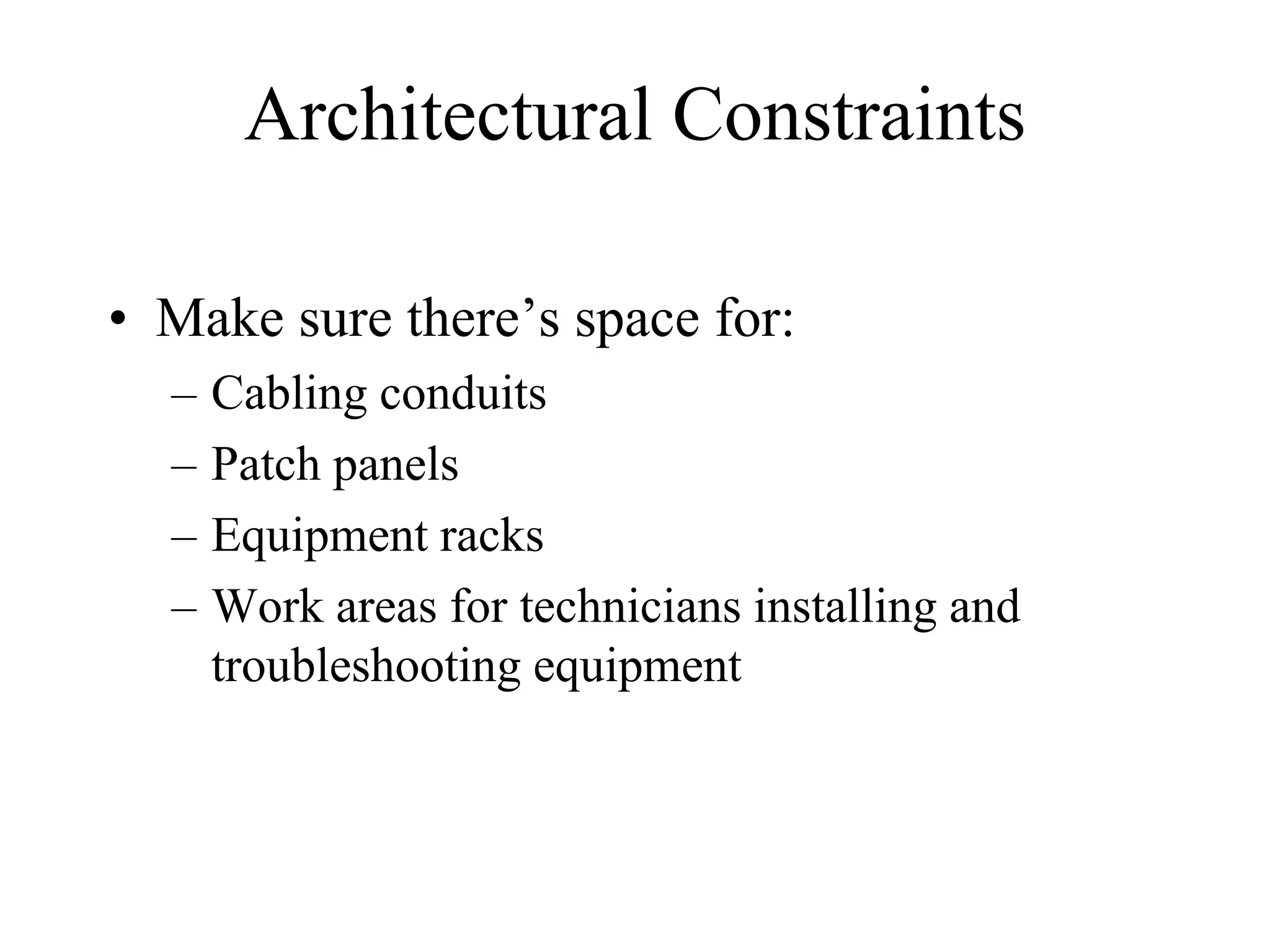 Architectural Constraints

• Make sure there’s space for:
  –   Cabling conduits
  –   Patch panels
  –   Equipment racks
  –   Work areas for technicians installing and
      troubleshooting equipment
 