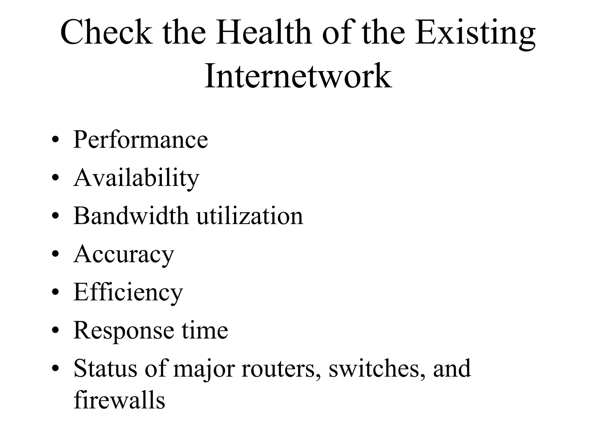 Check the Health of the Existing
         Internetwork
•   Performance
•   Availability
•   Bandwidth utilization
•   Accuracy
•   Efficiency
•   Response time
•   Status of major routers, switches, and
    firewalls
 