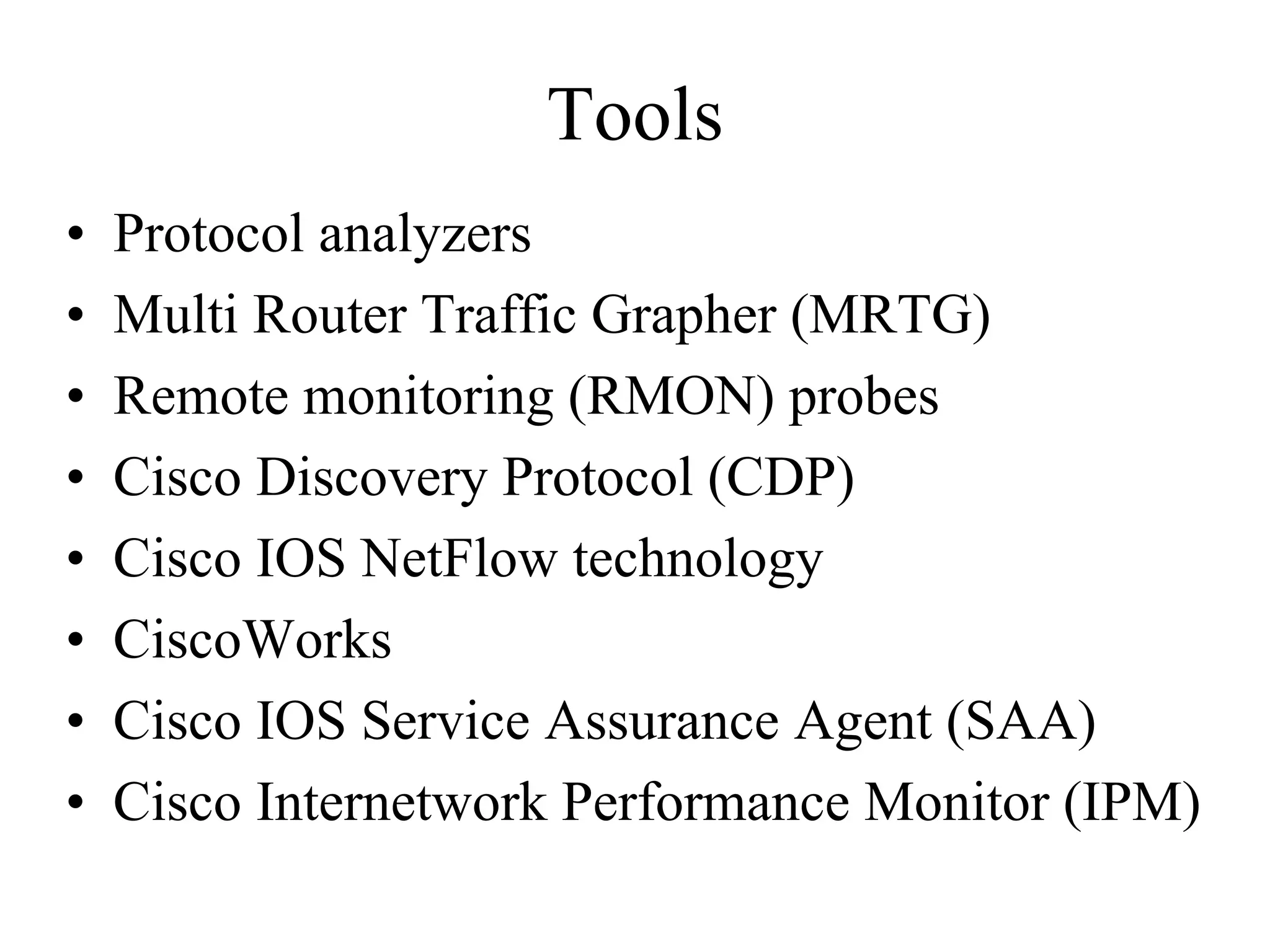 Tools
•   Protocol analyzers
•   Multi Router Traffic Grapher (MRTG)
•   Remote monitoring (RMON) probes
•   Cisco Discovery Protocol (CDP)
•   Cisco IOS NetFlow technology
•   CiscoWorks
•   Cisco IOS Service Assurance Agent (SAA)
•   Cisco Internetwork Performance Monitor (IPM)
 