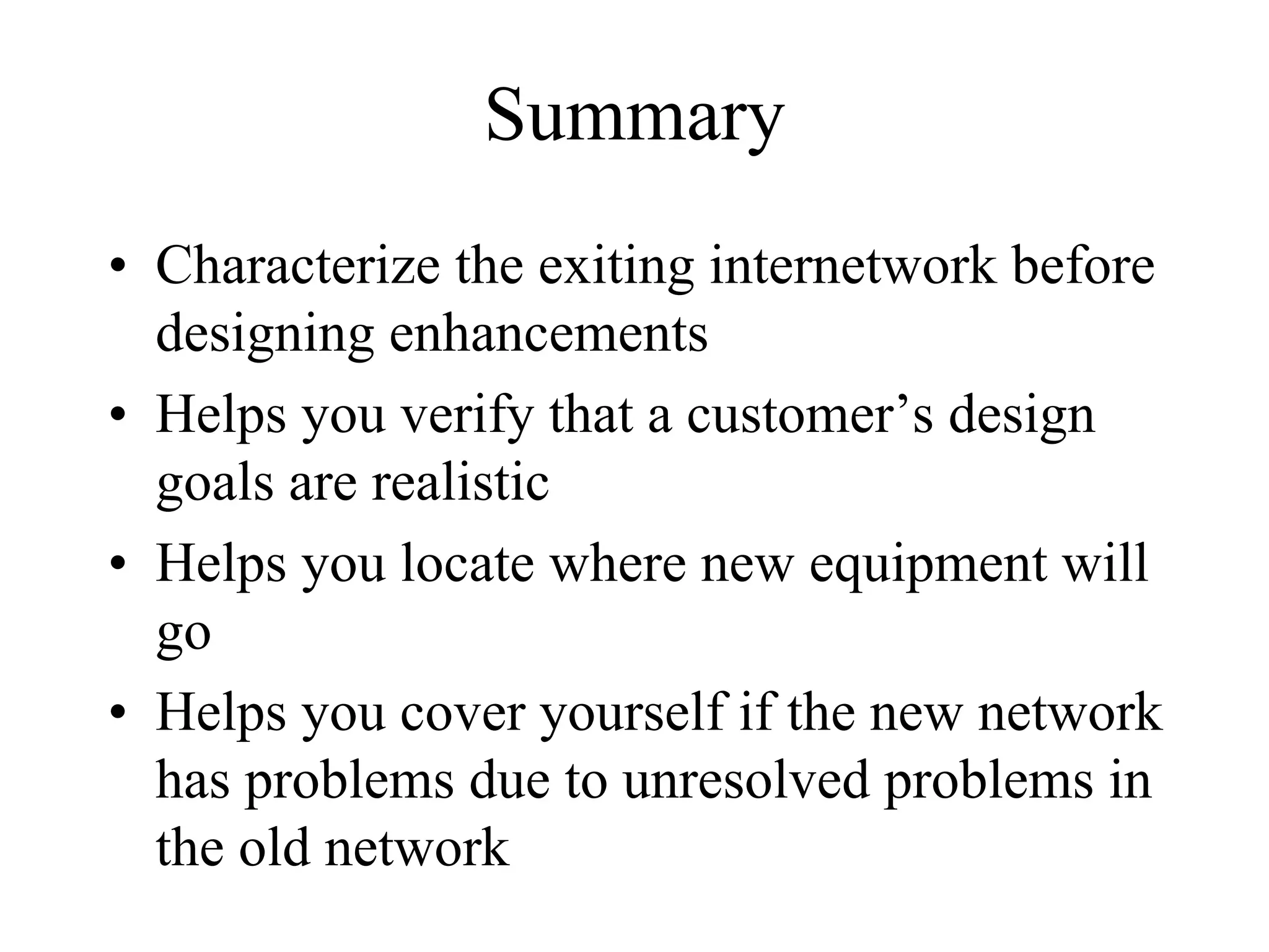 Summary
• Characterize the exiting internetwork before
  designing enhancements
• Helps you verify that a customer’s design
  goals are realistic
• Helps you locate where new equipment will
  go
• Helps you cover yourself if the new network
  has problems due to unresolved problems in
  the old network
 