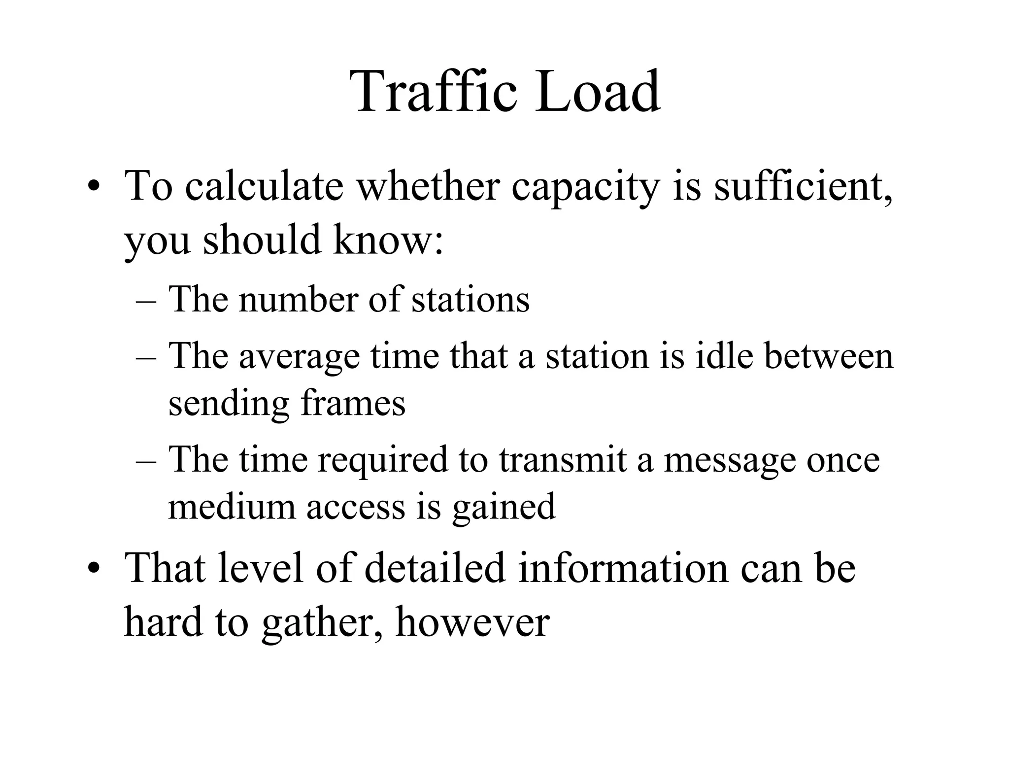 Traffic Load
• To calculate whether capacity is sufficient,
  you should know:
  – The number of stations
  – The average time that a station is idle between
    sending frames
  – The time required to transmit a message once
    medium access is gained
• That level of detailed information can be
  hard to gather, however
 