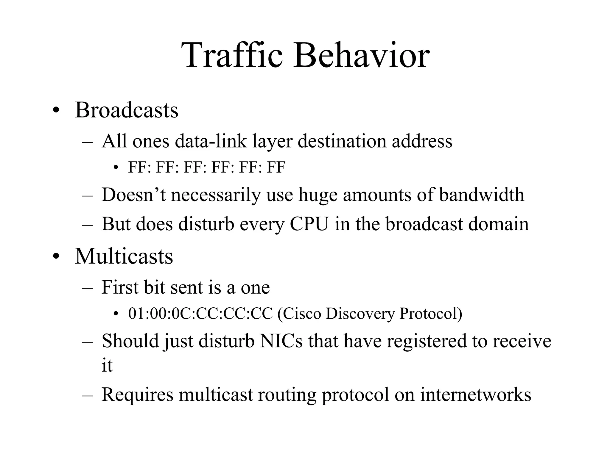 Traffic Behavior
• Broadcasts
   – All ones data-link layer destination address
       • FF: FF: FF: FF: FF: FF
   – Doesn’t necessarily use huge amounts of bandwidth
   – But does disturb every CPU in the broadcast domain
• Multicasts
   – First bit sent is a one
       • 01:00:0C:CC:CC:CC (Cisco Discovery Protocol)
   – Should just disturb NICs that have registered to receive
     it
   – Requires multicast routing protocol on internetworks
 
