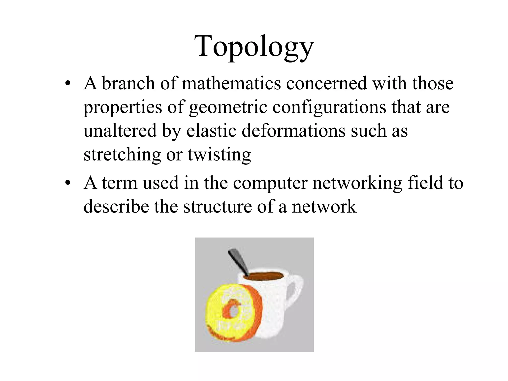 Topology
• A branch of mathematics concerned with those
  properties of geometric configurations that are
  unaltered by elastic deformations such as
  stretching or twisting
• A term used in the computer networking field to
  describe the structure of a network
 