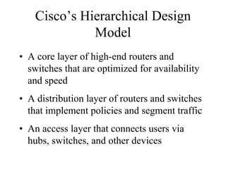 Cisco’s Hierarchical Design
              Model
• A core layer of high-end routers and
  switches that are optimized for availability
  and speed
• A distribution layer of routers and switches
  that implement policies and segment traffic
• An access layer that connects users via
  hubs, switches, and other devices
 