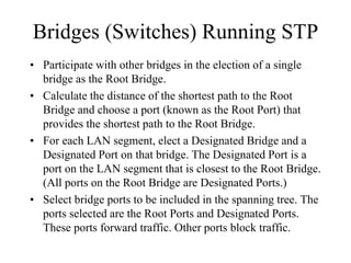 Bridges (Switches) Running STP
• Participate with other bridges in the election of a single
  bridge as the Root Bridge.
• Calculate the distance of the shortest path to the Root
  Bridge and choose a port (known as the Root Port) that
  provides the shortest path to the Root Bridge.
• For each LAN segment, elect a Designated Bridge and a
  Designated Port on that bridge. The Designated Port is a
  port on the LAN segment that is closest to the Root Bridge.
  (All ports on the Root Bridge are Designated Ports.)
• Select bridge ports to be included in the spanning tree. The
  ports selected are the Root Ports and Designated Ports.
  These ports forward traffic. Other ports block traffic.
 