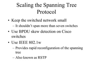 Scaling the Spanning Tree
             Protocol
• Keep the switched network small
  – It shouldn’t span more than seven switches
• Use BPDU skew detection on Cisco
  switches
• Use IEEE 802.1w
  – Provides rapid reconfiguration of the spanning
    tree
  – Also known as RSTP
 