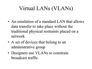 Virtual LANs (VLANs)

• An emulation of a standard LAN that allows
  data transfer to take place without the
  traditional physical restraints placed on a
  network
• A set of devices that belong to an
  administrative group
• Designers use VLANs to constrain
  broadcast traffic
 