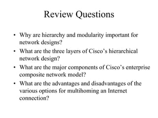 Review Questions

• Why are hierarchy and modularity important for
  network designs?
• What are the three layers of Cisco’s hierarchical
  network design?
• What are the major components of Cisco’s enterprise
  composite network model?
• What are the advantages and disadvantages of the
  various options for multihoming an Internet
  connection?
 