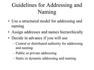Guidelines for Addressing and
             Naming
• Use a structured model for addressing and
  naming
• Assign addresses and names hierarchically
• Decide in advance if you will use
  – Central or distributed authority for addressing
    and naming
  – Public or private addressing
  – Static or dynamic addressing and naming
 