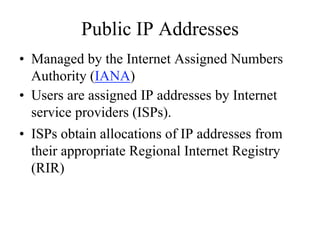 Public IP Addresses
• Managed by the Internet Assigned Numbers
  Authority (IANA)
• Users are assigned IP addresses by Internet
  service providers (ISPs).
• ISPs obtain allocations of IP addresses from
  their appropriate Regional Internet Registry
  (RIR)
 