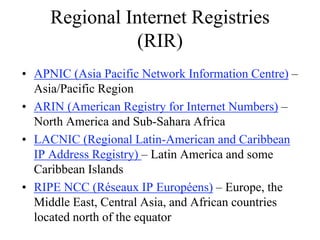 Regional Internet Registries
               (RIR)
• APNIC (Asia Pacific Network Information Centre) –
  Asia/Pacific Region
• ARIN (American Registry for Internet Numbers) –
  North America and Sub-Sahara Africa
• LACNIC (Regional Latin-American and Caribbean
  IP Address Registry) – Latin America and some
  Caribbean Islands
• RIPE NCC (Réseaux IP Européens) – Europe, the
  Middle East, Central Asia, and African countries
  located north of the equator
 