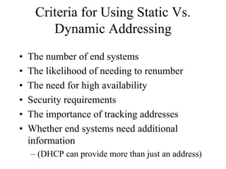 Criteria for Using Static Vs.
        Dynamic Addressing
•   The number of end systems
•   The likelihood of needing to renumber
•   The need for high availability
•   Security requirements
•   The importance of tracking addresses
•   Whether end systems need additional
    information
    – (DHCP can provide more than just an address)
 