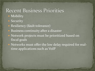  Mobility
 Security
 Resiliency (fault tolerance)
 Business continuity after a disaster
 Network projects must be prioritized based on
  fiscal goals
 Networks must offer the low delay required for real-
  time applications such as VoIP
 