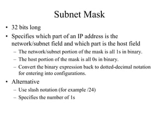 Subnet Mask
• 32 bits long
• Specifies which part of an IP address is the
  network/subnet field and which part is the host field
   – The network/subnet portion of the mask is all 1s in binary.
   – The host portion of the mask is all 0s in binary.
   – Convert the binary expression back to dotted-decimal notation
     for entering into configurations.
• Alternative
   – Use slash notation (for example /24)
   – Specifies the number of 1s
 