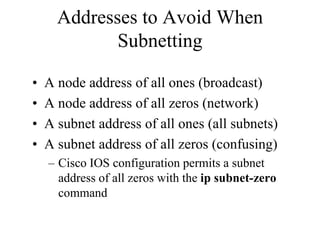 Addresses to Avoid When
             Subnetting

•   A node address of all ones (broadcast)
•   A node address of all zeros (network)
•   A subnet address of all ones (all subnets)
•   A subnet address of all zeros (confusing)
    – Cisco IOS configuration permits a subnet
      address of all zeros with the ip subnet-zero
      command
 