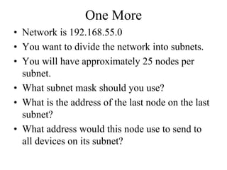 One More
• Network is 192.168.55.0
• You want to divide the network into subnets.
• You will have approximately 25 nodes per
  subnet.
• What subnet mask should you use?
• What is the address of the last node on the last
  subnet?
• What address would this node use to send to
  all devices on its subnet?
 