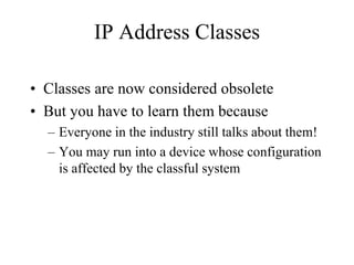 IP Address Classes

• Classes are now considered obsolete
• But you have to learn them because
  – Everyone in the industry still talks about them!
  – You may run into a device whose configuration
    is affected by the classful system
 