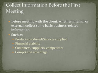  Before meeting with the client, whether internal or
  external, collect some basic business-related
  information
 Such as
   Products produced/Services supplied
   Financial viability
   Customers, suppliers, competitors
   Competitive advantage
 