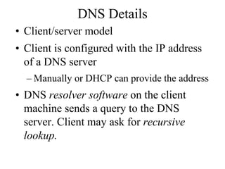 DNS Details
• Client/server model
• Client is configured with the IP address
  of a DNS server
  – Manually or DHCP can provide the address
• DNS resolver software on the client
  machine sends a query to the DNS
  server. Client may ask for recursive
  lookup.
 