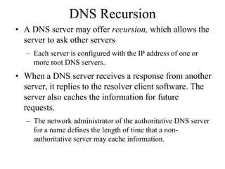 DNS Recursion
• A DNS server may offer recursion, which allows the
  server to ask other servers
   – Each server is configured with the IP address of one or
     more root DNS servers.
• When a DNS server receives a response from another
  server, it replies to the resolver client software. The
  server also caches the information for future
  requests.
   – The network administrator of the authoritative DNS server
     for a name defines the length of time that a non-
     authoritative server may cache information.
 