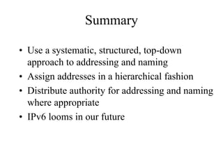 Summary

• Use a systematic, structured, top-down
  approach to addressing and naming
• Assign addresses in a hierarchical fashion
• Distribute authority for addressing and naming
  where appropriate
• IPv6 looms in our future
 